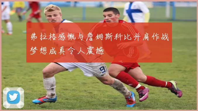 弗拉格感慨与詹姆斯科比并肩作战梦想成真令人震撼