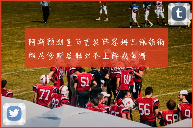 阿斯预测皇马首发阵容姆巴佩领衔维尼修斯居勒尔齐上阵战黄潜
