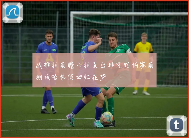 战维拉前瞻卡拉复出渺茫廷伯赛前测试哈弗茨回归在望