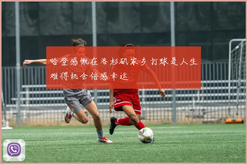哈登感慨在洛杉矶家乡打球是人生难得机会倍感幸运