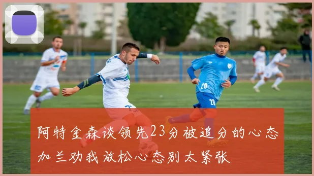 阿特金森谈领先23分被追分的心态加兰劝我放松心态别太紧张