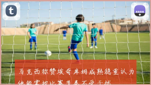 马克西称赞埃奇库姆成熟稳重认为他能掌控比赛节奏不受干扰