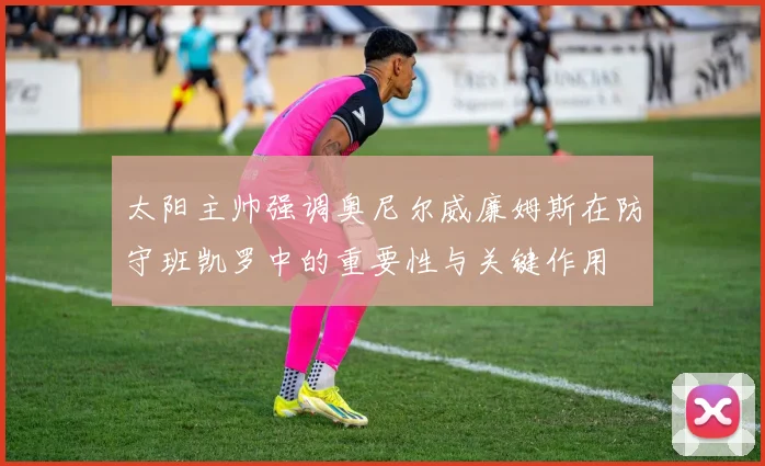 太阳主帅强调奥尼尔威廉姆斯在防守班凯罗中的重要性与关键作用