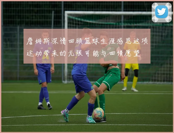 詹姆斯深情回顾篮球生涯感恩这项运动带来的无限可能与回馈愿望