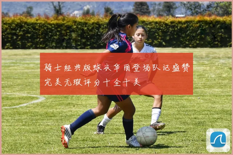 骑士经典版球衣华丽登场队记盛赞完美无瑕评分十全十美