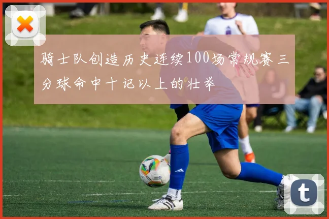 骑士队创造历史连续100场常规赛三分球命中十记以上的壮举