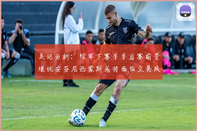 美记分析：绿军下赛季季后赛前景堪忧安芬尼西蒙斯或将面临交易风险