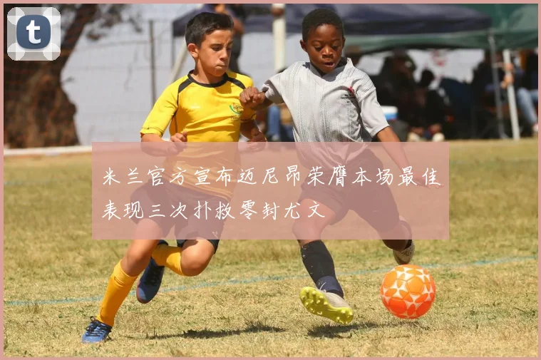 米兰官方宣布迈尼昂荣膺本场最佳表现三次扑救零封尤文