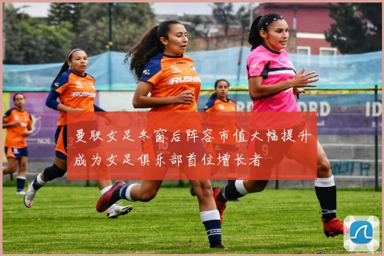 曼联女足冬窗后阵容市值大幅提升成为女足俱乐部首位增长者