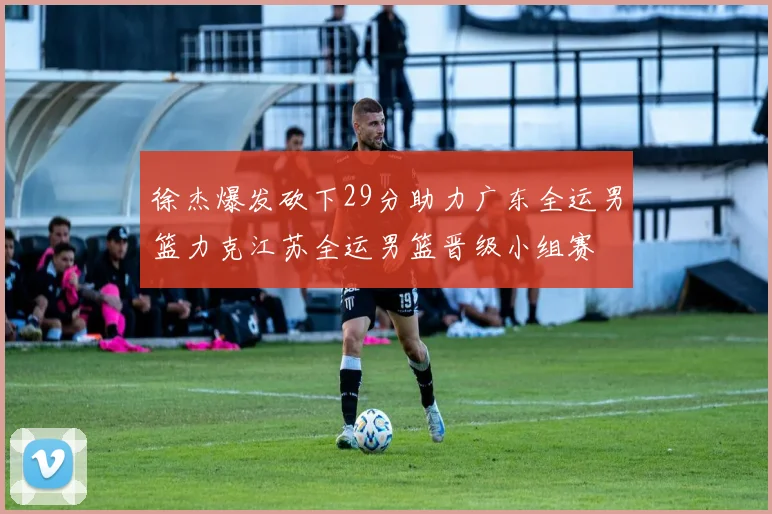 徐杰爆发砍下29分助力广东全运男篮力克江苏全运男篮晋级小组赛