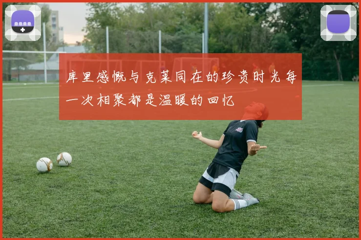 库里感慨与克莱同在的珍贵时光每一次相聚都是温暖的回忆