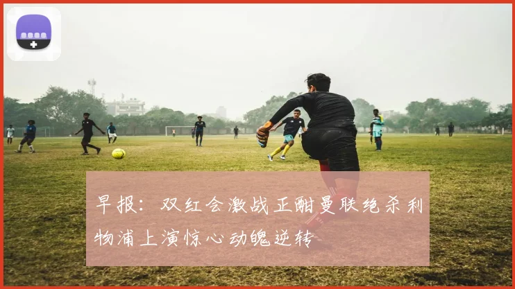 早报：双红会激战正酣曼联绝杀利物浦上演惊心动魄逆转