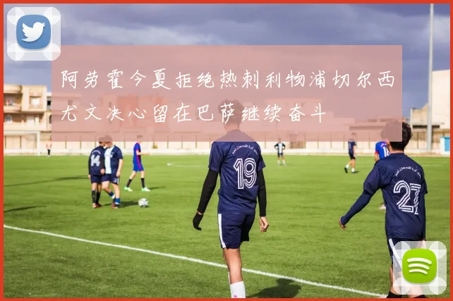 阿劳霍今夏拒绝热刺利物浦切尔西尤文决心留在巴萨继续奋斗