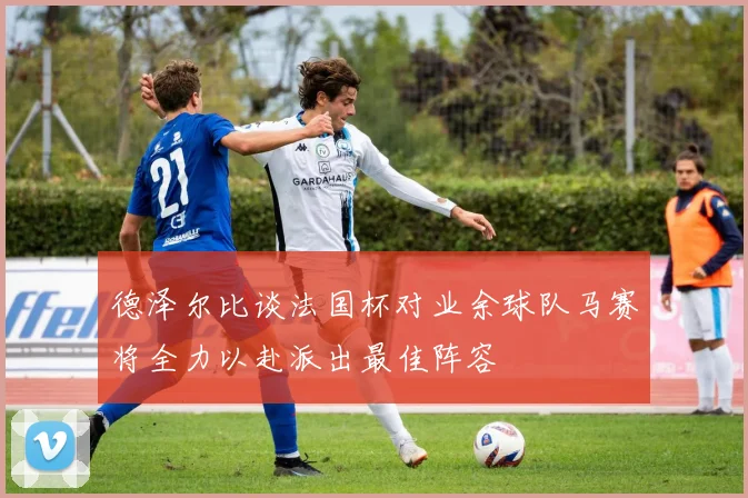 德泽尔比谈法国杯对业余球队马赛将全力以赴派出最佳阵容