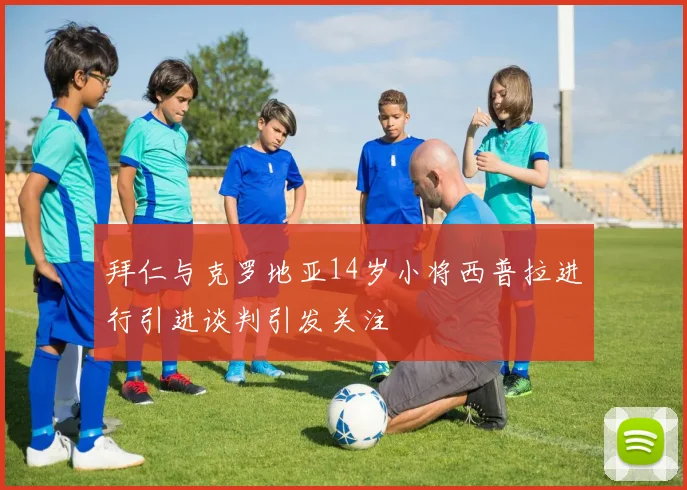 拜仁与克罗地亚14岁小将西普拉进行引进谈判引发关注