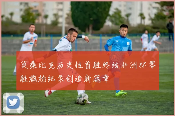 莫桑比克历史性首胜终结非洲杯零胜尴尬纪录创造新篇章