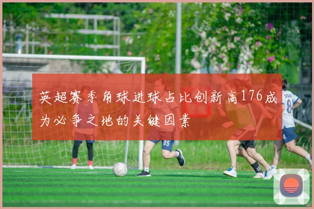 英超赛季角球进球占比创新高176成为必争之地的关键因素