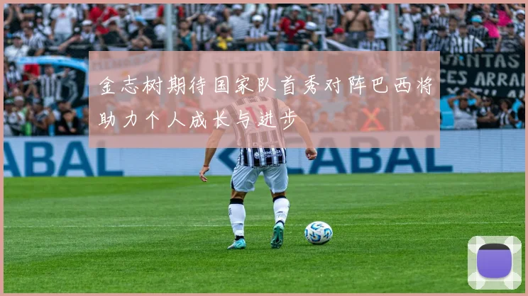 金志树期待国家队首秀对阵巴西将助力个人成长与进步