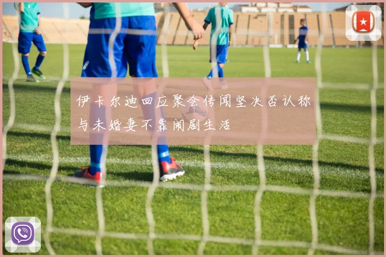 伊卡尔迪回应聚会传闻坚决否认称与未婚妻不靠闹剧生活