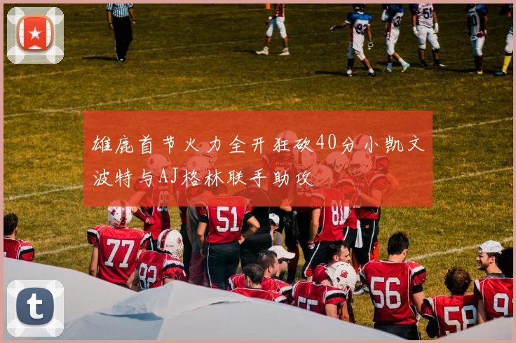 雄鹿首节火力全开狂砍40分小凯文波特与AJ格林联手助攻