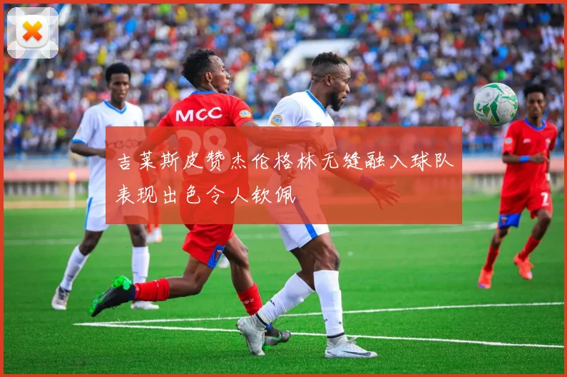 吉莱斯皮赞杰伦格林无缝融入球队表现出色令人钦佩