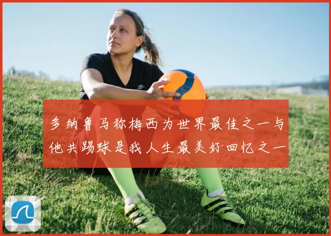 多纳鲁马称梅西为世界最佳之一与他共踢球是我人生最美好回忆之一