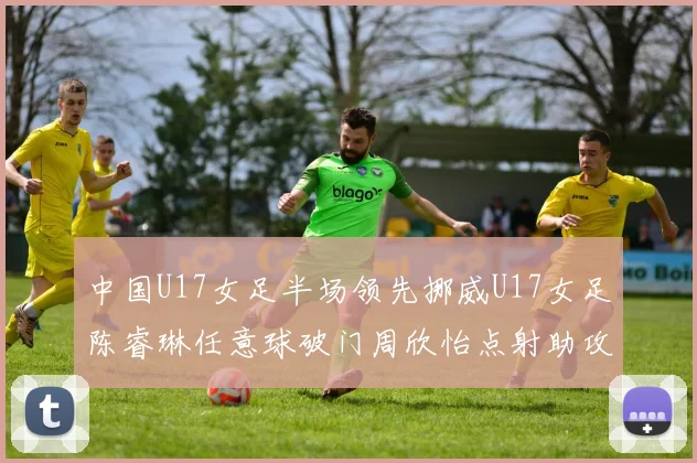 中国U17女足半场领先挪威U17女足陈睿琳任意球破门周欣怡点射助攻