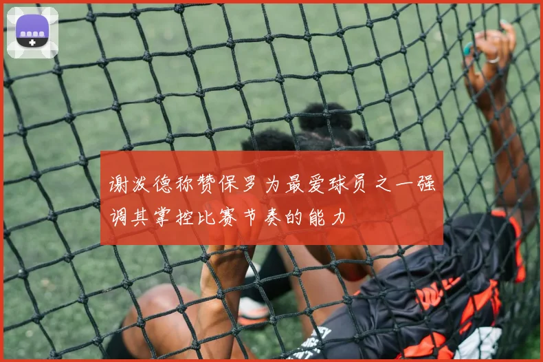 谢泼德称赞保罗为最爱球员之一强调其掌控比赛节奏的能力