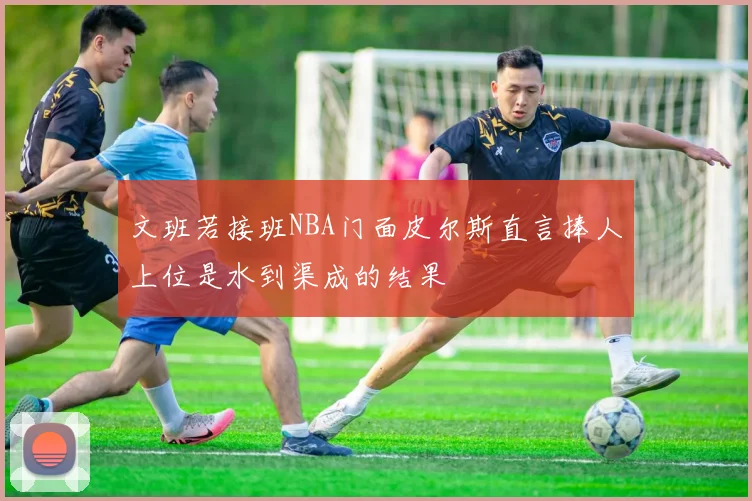 文班若接班NBA门面皮尔斯直言捧人上位是水到渠成的结果