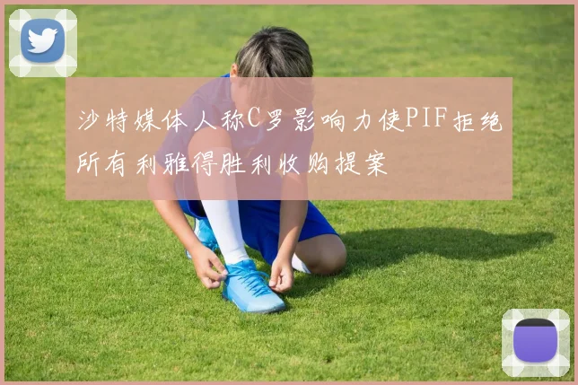 沙特媒体人称C罗影响力使PIF拒绝所有利雅得胜利收购提案