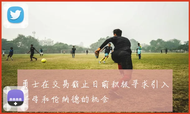 勇士在交易截止日前积极寻求引入字母和伦纳德的机会