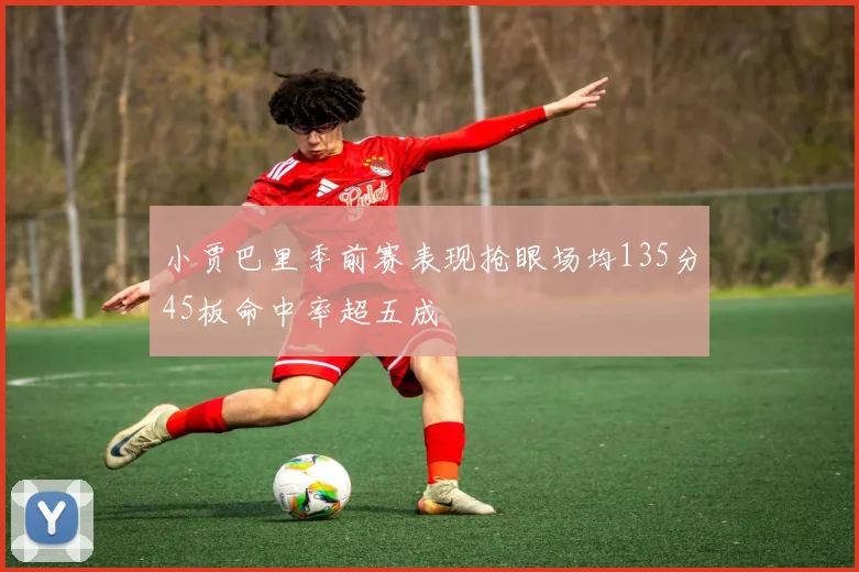 小贾巴里季前赛表现抢眼场均135分45板命中率超五成
