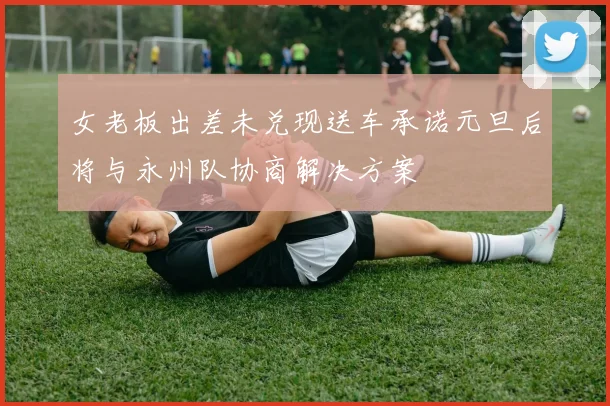 女老板出差未兑现送车承诺元旦后将与永州队协商解决方案