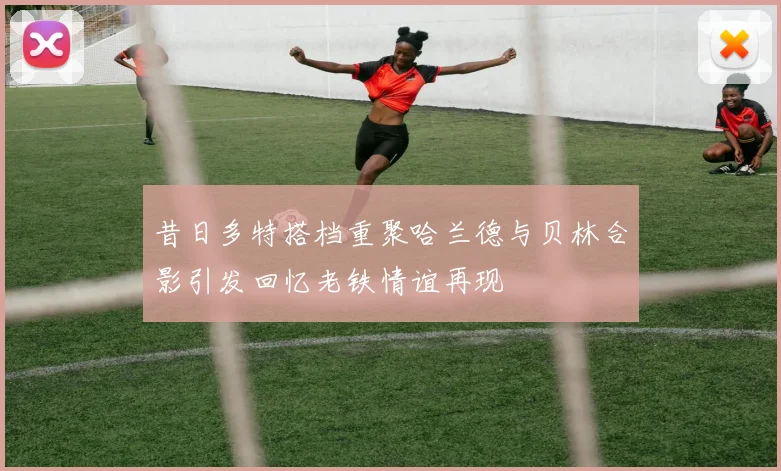 昔日多特搭档重聚哈兰德与贝林合影引发回忆老铁情谊再现