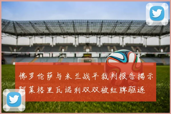 佛罗伦萨与米兰战平裁判报告揭示阿莱格里瓦诺利双双被红牌驱逐