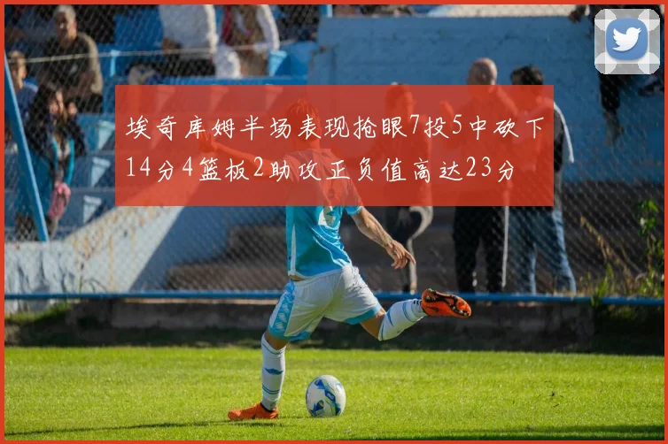 埃奇库姆半场表现抢眼7投5中砍下14分4篮板2助攻正负值高达23分