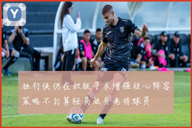 独行侠仍在积极寻求增强核心阵容策略不打算轻易放弃老将球员