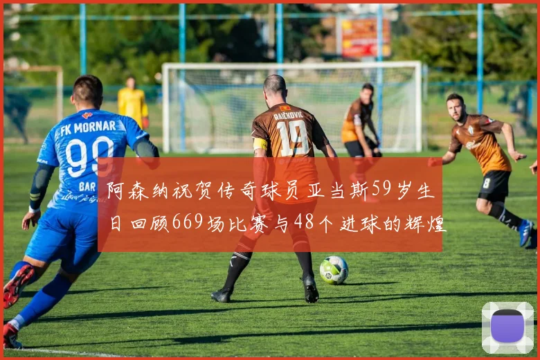 阿森纳祝贺传奇球员亚当斯59岁生日回顾669场比赛与48个进球的辉煌历程