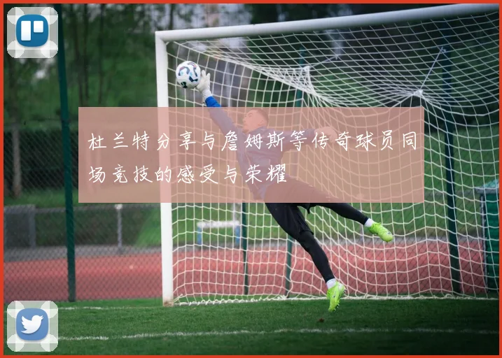 杜兰特分享与詹姆斯等传奇球员同场竞技的感受与荣耀