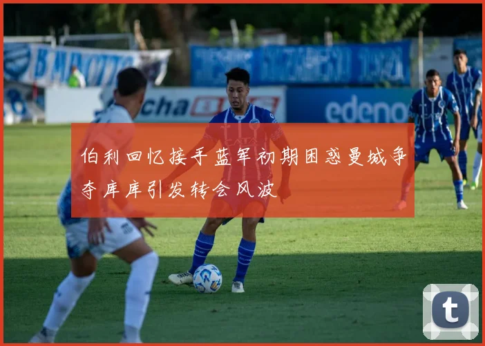 伯利回忆接手蓝军初期困惑曼城争夺库库引发转会风波